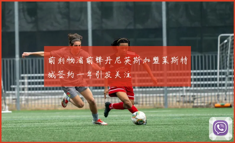 前利物浦前锋丹尼英斯加盟莱斯特城签约一年引发关注