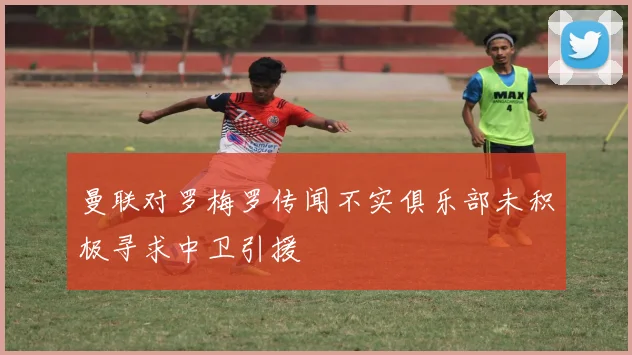 曼联对罗梅罗传闻不实俱乐部未积极寻求中卫引援