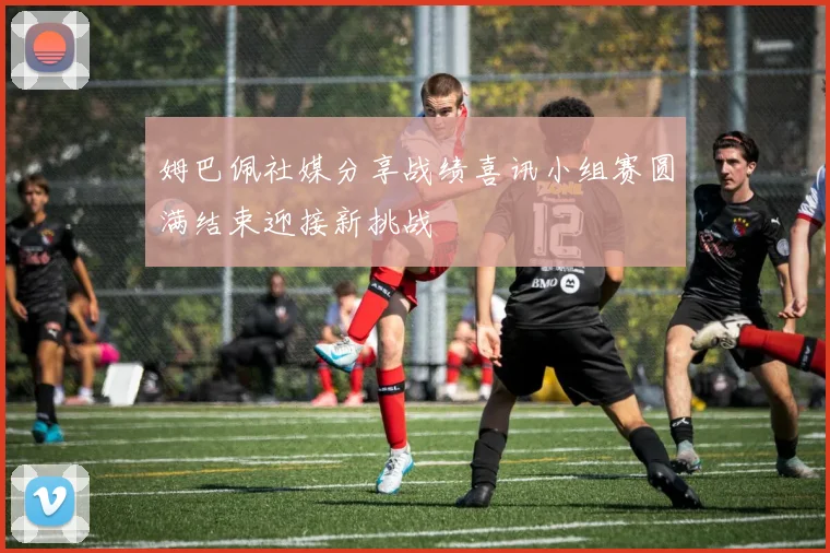 姆巴佩社媒分享战绩喜讯小组赛圆满结束迎接新挑战