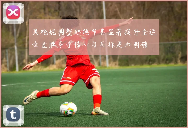 吴艳妮调整起跑节奏显著提升全运会金牌争夺信心与目标更加明确