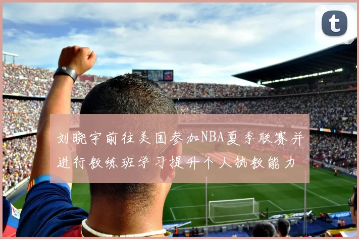 刘晓宇前往美国参加NBA夏季联赛并进行教练班学习提升个人执教能力