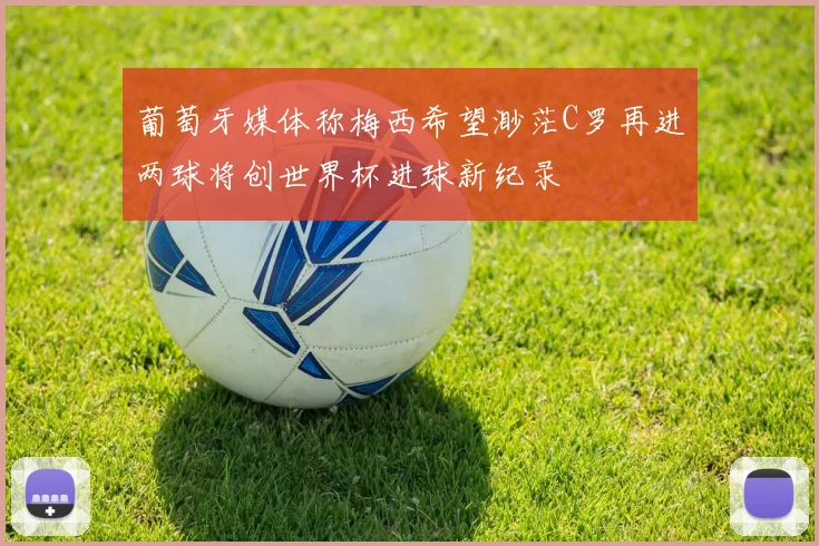 葡萄牙媒体称梅西希望渺茫C罗再进两球将创世界杯进球新纪录