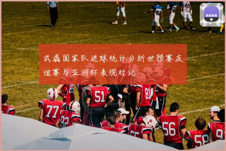 武磊国家队进球统计分析世预赛友谊赛与亚洲杯表现对比