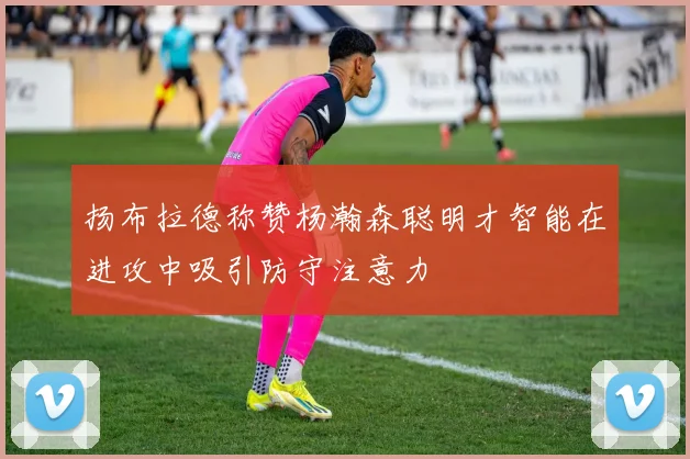 扬布拉德称赞杨瀚森聪明才智能在进攻中吸引防守注意力