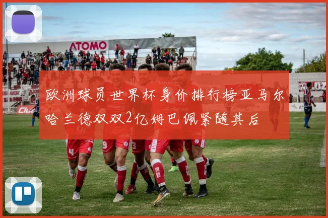 欧洲球员世界杯身价排行榜亚马尔哈兰德双双2亿姆巴佩紧随其后